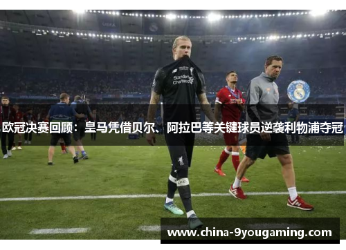 欧冠决赛回顾：皇马凭借贝尔、阿拉巴等关键球员逆袭利物浦夺冠