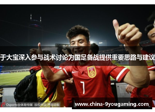 于大宝深入参与战术讨论为国足备战提供重要思路与建议