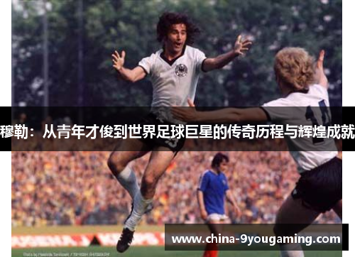 穆勒：从青年才俊到世界足球巨星的传奇历程与辉煌成就