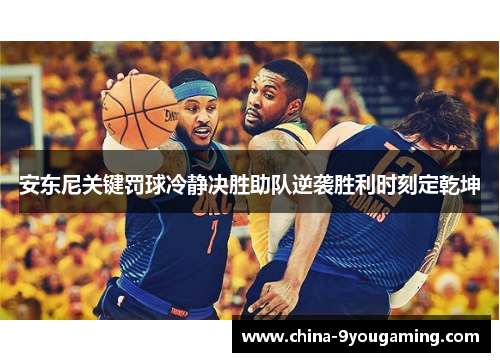 安东尼关键罚球冷静决胜助队逆袭胜利时刻定乾坤