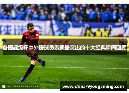 各国超级杯中外援球员表现最突出的十大经典瞬间回顾