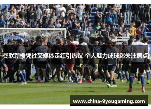 曼联新援凭社交媒体走红引热议 个人魅力成球迷关注焦点
