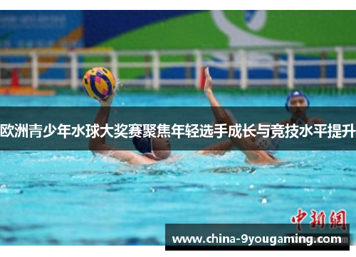 欧洲青少年水球大奖赛聚焦年轻选手成长与竞技水平提升