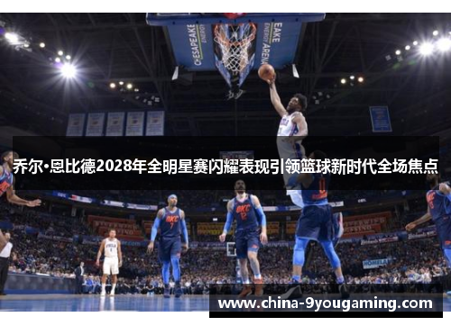 乔尔·恩比德2028年全明星赛闪耀表现引领篮球新时代全场焦点