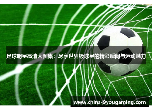 足球明星高清大图集：尽享世界级球星的精彩瞬间与运动魅力
