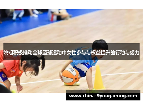 姚明积极推动全球篮球运动中女性参与与权益提升的行动与努力