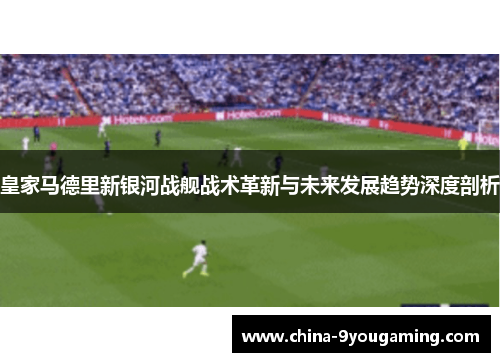 皇家马德里新银河战舰战术革新与未来发展趋势深度剖析