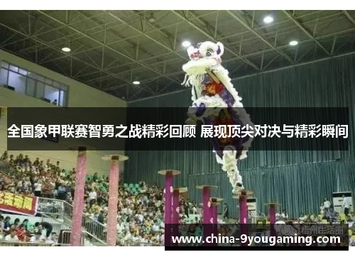 全国象甲联赛智勇之战精彩回顾 展现顶尖对决与精彩瞬间