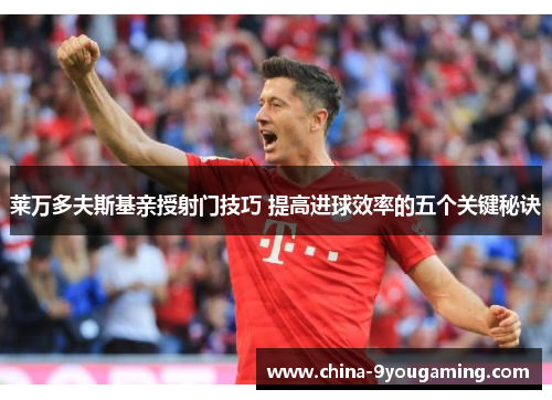 莱万多夫斯基亲授射门技巧 提高进球效率的五个关键秘诀