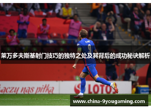 莱万多夫斯基射门技巧的独特之处及其背后的成功秘诀解析