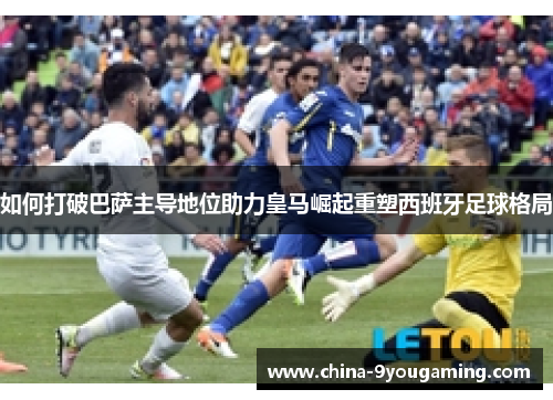 如何打破巴萨主导地位助力皇马崛起重塑西班牙足球格局