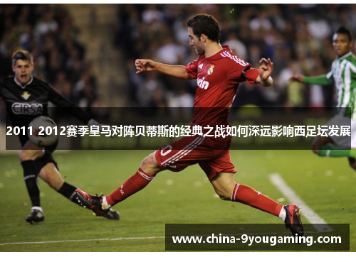 2011 2012赛季皇马对阵贝蒂斯的经典之战如何深远影响西足坛发展