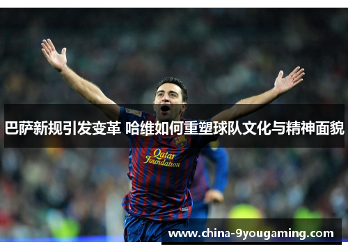 巴萨新规引发变革 哈维如何重塑球队文化与精神面貌