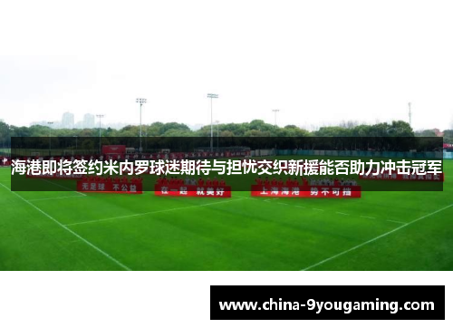 海港即将签约米内罗球迷期待与担忧交织新援能否助力冲击冠军