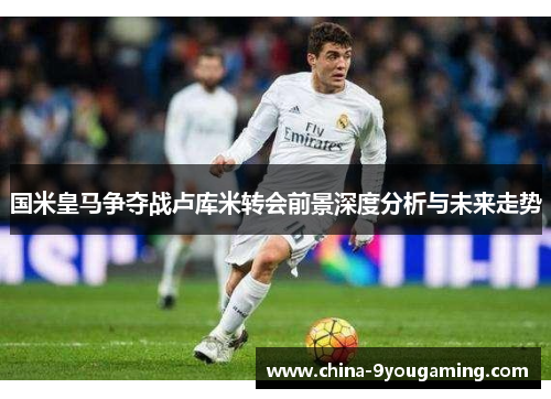 国米皇马争夺战卢库米转会前景深度分析与未来走势