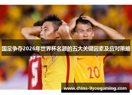 国足争夺2026年世界杯名额的五大关键因素及应对策略