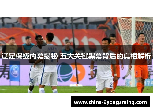 辽足保级内幕揭秘 五大关键黑幕背后的真相解析