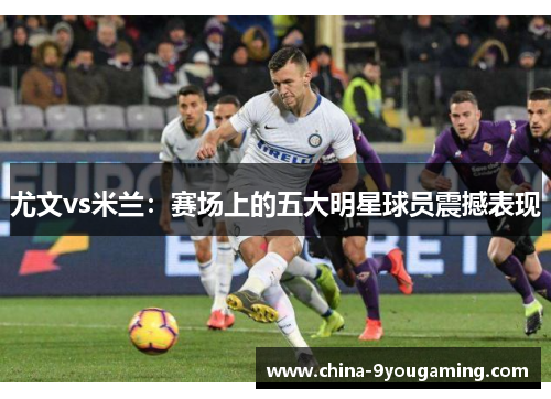 尤文vs米兰：赛场上的五大明星球员震撼表现