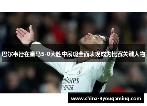 巴尔韦德在皇马5-0大胜中展现全面表现成为比赛关键人物