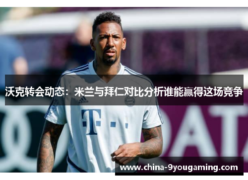 沃克转会动态：米兰与拜仁对比分析谁能赢得这场竞争