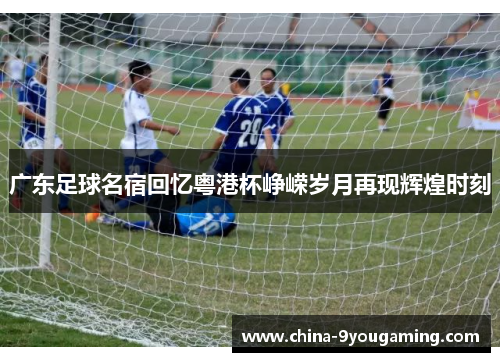 广东足球名宿回忆粤港杯峥嵘岁月再现辉煌时刻