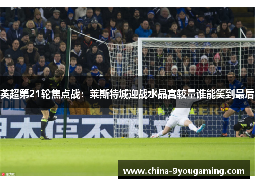 英超第21轮焦点战：莱斯特城迎战水晶宫较量谁能笑到最后