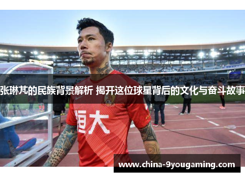 张琳芃的民族背景解析 揭开这位球星背后的文化与奋斗故事