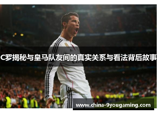 C罗揭秘与皇马队友间的真实关系与看法背后故事