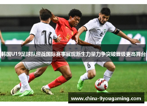 韩国U19足球队迎战国际赛事展现新生力量力争突破晋级更高舞台
