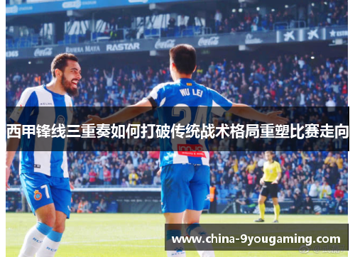 西甲锋线三重奏如何打破传统战术格局重塑比赛走向 西甲锋线三重奏如何打破传统战术格局重塑比赛走向