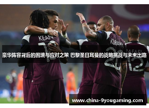 豪华阵容背后的困境与应对之策 巴黎圣日耳曼的战略挑战与未来出路 豪华阵容背后的困境与应对之策 巴黎圣日耳曼的战略挑战与未来出路