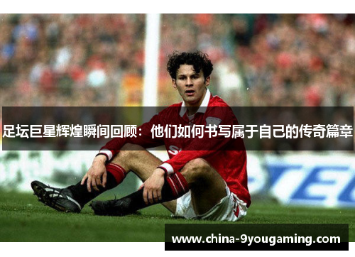足坛巨星辉煌瞬间回顾:他们如何书写属于自己的传奇篇章 足坛巨星辉煌瞬间回顾:他们如何书写属于自己的传奇篇章
