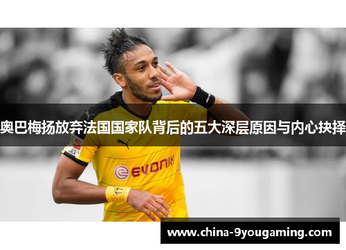 奥巴梅扬放弃法国国家队背后的五大深层原因与内心抉择