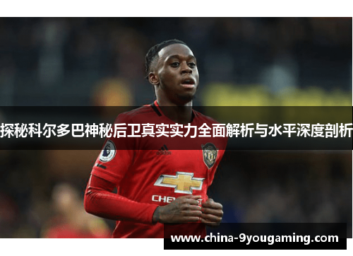 探秘科尔多巴神秘后卫真实实力全面解析与水平深度剖析