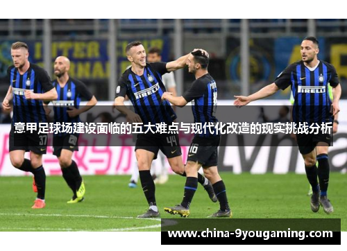 意甲足球场建设面临的五大难点与现代化改造的现实挑战分析 意甲足球场建设面临的五大难点与现代化改造的现实挑战分析
