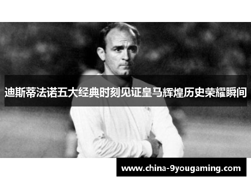 迪斯蒂法诺五大经典时刻见证皇马辉煌历史荣耀瞬间