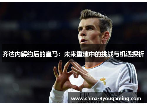 齐达内解约后的皇马：未来重建中的挑战与机遇探析