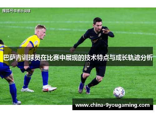 巴萨青训球员在比赛中展现的技术特点与成长轨迹分析 巴萨青训球员在比赛中展现的技术特点与成长轨迹分析