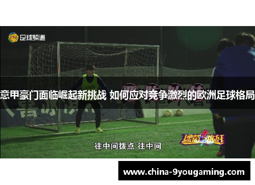 意甲豪门面临崛起新挑战 如何应对竞争激烈的欧洲足球格局 意甲豪门面临崛起新挑战 如何应对竞争激烈的欧洲足球格局