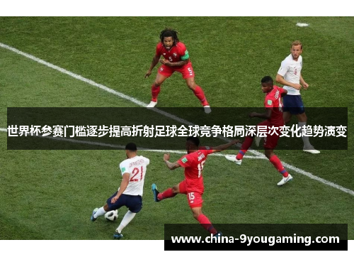 世界杯参赛门槛逐步提高折射足球全球竞争格局深层次变化趋势演变