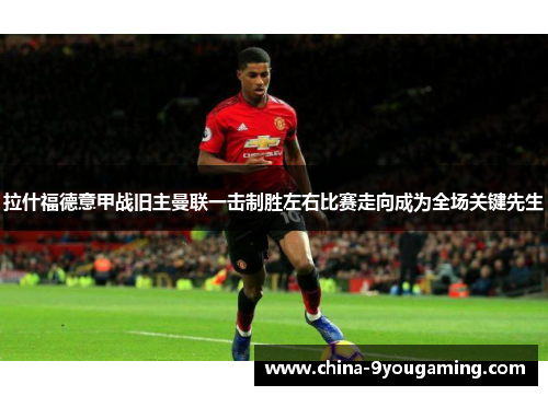 拉什福德意甲战旧主曼联一击制胜左右比赛走向成为全场关键先生