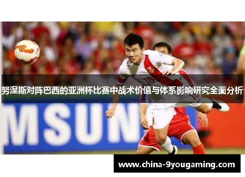 努涅斯对阵巴西的亚洲杯比赛中战术价值与体系影响研究全面分析