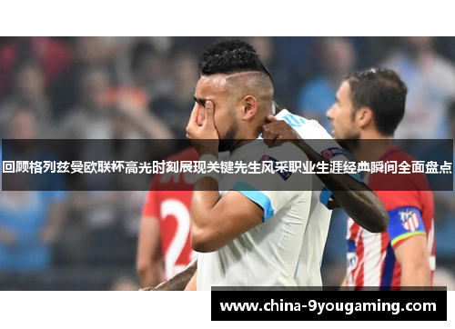 回顾格列兹曼欧联杯高光时刻展现关键先生风采职业生涯经典瞬间全面盘点