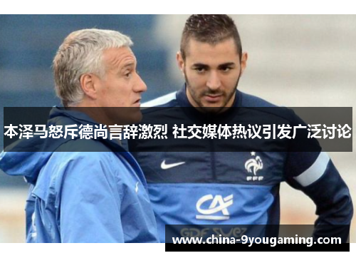 本泽马怒斥德尚言辞激烈 社交媒体热议引发广泛讨论