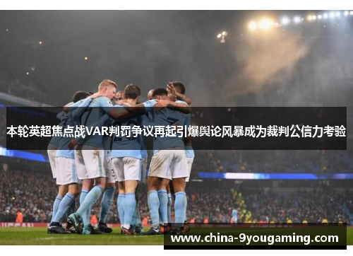 本轮英超焦点战VAR判罚争议再起引爆舆论风暴成为裁判公信力考验