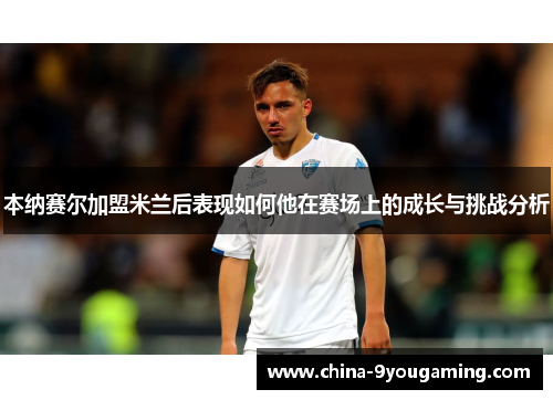 本纳赛尔加盟米兰后表现如何他在赛场上的成长与挑战分析