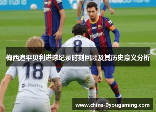 梅西追平贝利进球纪录时刻回顾及其历史意义分析